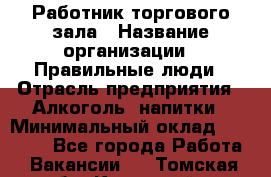 Работник торгового зала › Название организации ­ Правильные люди › Отрасль предприятия ­ Алкоголь, напитки › Минимальный оклад ­ 24 000 - Все города Работа » Вакансии   . Томская обл.,Кедровый г.